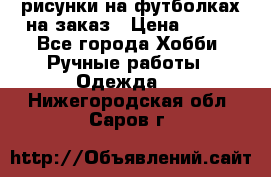 рисунки на футболках на заказ › Цена ­ 600 - Все города Хобби. Ручные работы » Одежда   . Нижегородская обл.,Саров г.